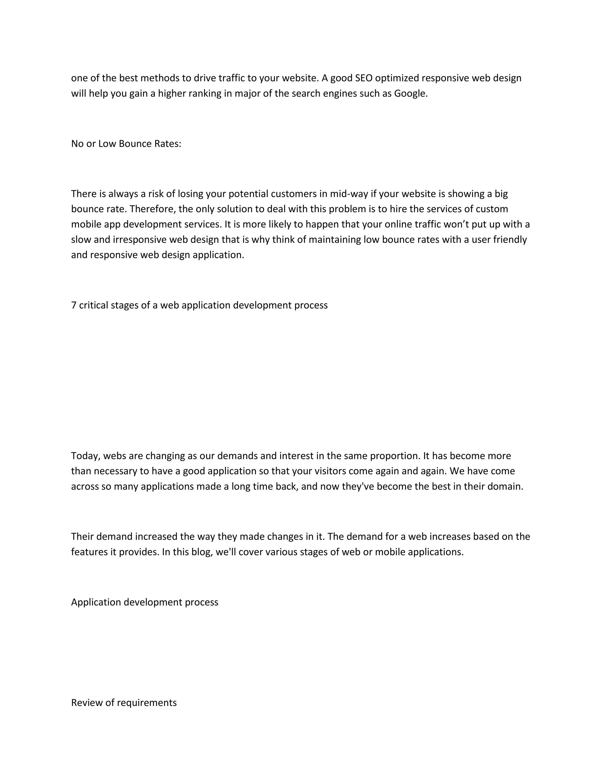 one of the best methods to drive traffic to your website. A good SEO optimized responsive web design
will help you gain a higher ranking in major of the search engines such as Google.
No or Low Bounce Rates:
There is always a risk of losing your potential customers in mid-way if your website is showing a big
bounce rate. Therefore, the only solution to deal with this problem is to hire the services of custom
mobile app development services. It is more likely to happen that your online traffic won’t put up with a
slow and irresponsive web design that is why think of maintaining low bounce rates with a user friendly
and responsive web design application.
7 critical stages of a web application development process
Today, webs are changing as our demands and interest in the same proportion. It has become more
than necessary to have a good application so that your visitors come again and again. We have come
across so many applications made a long time back, and now they've become the best in their domain.
Their demand increased the way they made changes in it. The demand for a web increases based on the
features it provides. In this blog, we'll cover various stages of web or mobile applications.
Application development process
Review of requirements
 