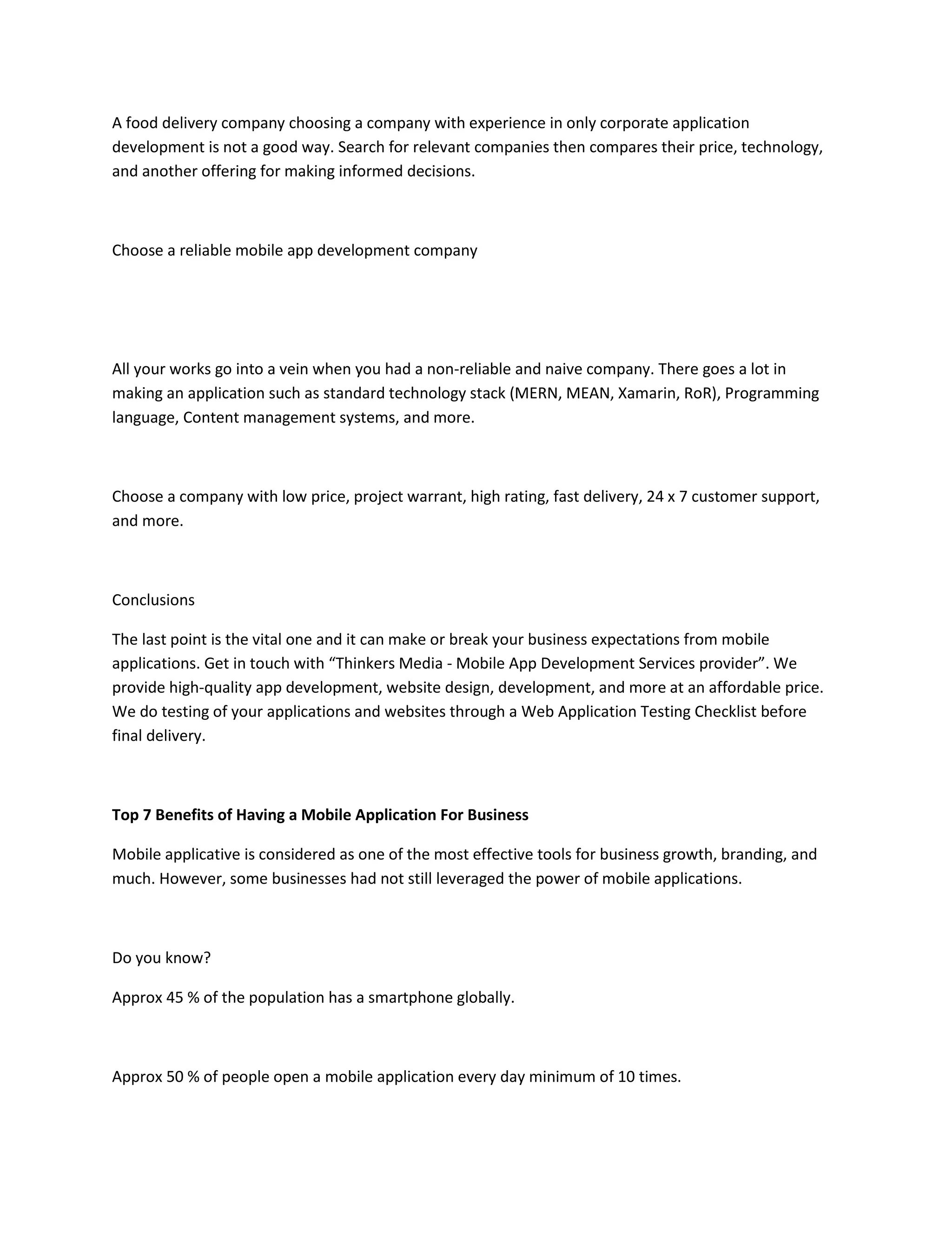 A food delivery company choosing a company with experience in only corporate application
development is not a good way. Search for relevant companies then compares their price, technology,
and another offering for making informed decisions.
Choose a reliable mobile app development company
All your works go into a vein when you had a non-reliable and naive company. There goes a lot in
making an application such as standard technology stack (MERN, MEAN, Xamarin, RoR), Programming
language, Content management systems, and more.
Choose a company with low price, project warrant, high rating, fast delivery, 24 x 7 customer support,
and more.
Conclusions
The last point is the vital one and it can make or break your business expectations from mobile
applications. Get in touch with “Thinkers Media - Mobile App Development Services provider”. We
provide high-quality app development, website design, development, and more at an affordable price.
We do testing of your applications and websites through a Web Application Testing Checklist before
final delivery.
Top 7 Benefits of Having a Mobile Application For Business
Mobile applicative is considered as one of the most effective tools for business growth, branding, and
much. However, some businesses had not still leveraged the power of mobile applications.
Do you know?
Approx 45 % of the population has a smartphone globally.
Approx 50 % of people open a mobile application every day minimum of 10 times.
 