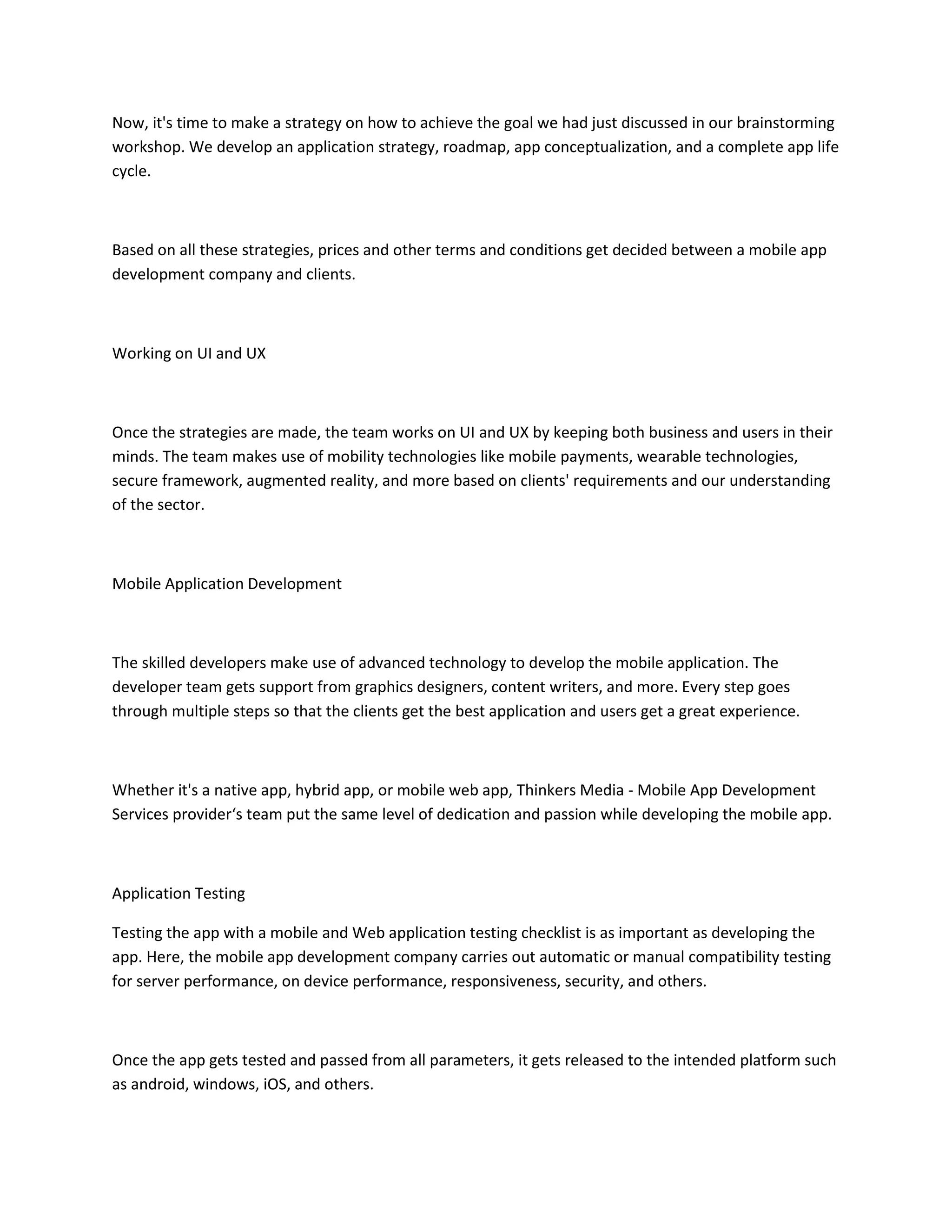 Now, it's time to make a strategy on how to achieve the goal we had just discussed in our brainstorming
workshop. We develop an application strategy, roadmap, app conceptualization, and a complete app life
cycle.
Based on all these strategies, prices and other terms and conditions get decided between a mobile app
development company and clients.
Working on UI and UX
Once the strategies are made, the team works on UI and UX by keeping both business and users in their
minds. The team makes use of mobility technologies like mobile payments, wearable technologies,
secure framework, augmented reality, and more based on clients' requirements and our understanding
of the sector.
Mobile Application Development
The skilled developers make use of advanced technology to develop the mobile application. The
developer team gets support from graphics designers, content writers, and more. Every step goes
through multiple steps so that the clients get the best application and users get a great experience.
Whether it's a native app, hybrid app, or mobile web app, Thinkers Media - Mobile App Development
Services provider‘s team put the same level of dedication and passion while developing the mobile app.
Application Testing
Testing the app with a mobile and Web application testing checklist is as important as developing the
app. Here, the mobile app development company carries out automatic or manual compatibility testing
for server performance, on device performance, responsiveness, security, and others.
Once the app gets tested and passed from all parameters, it gets released to the intended platform such
as android, windows, iOS, and others.
 