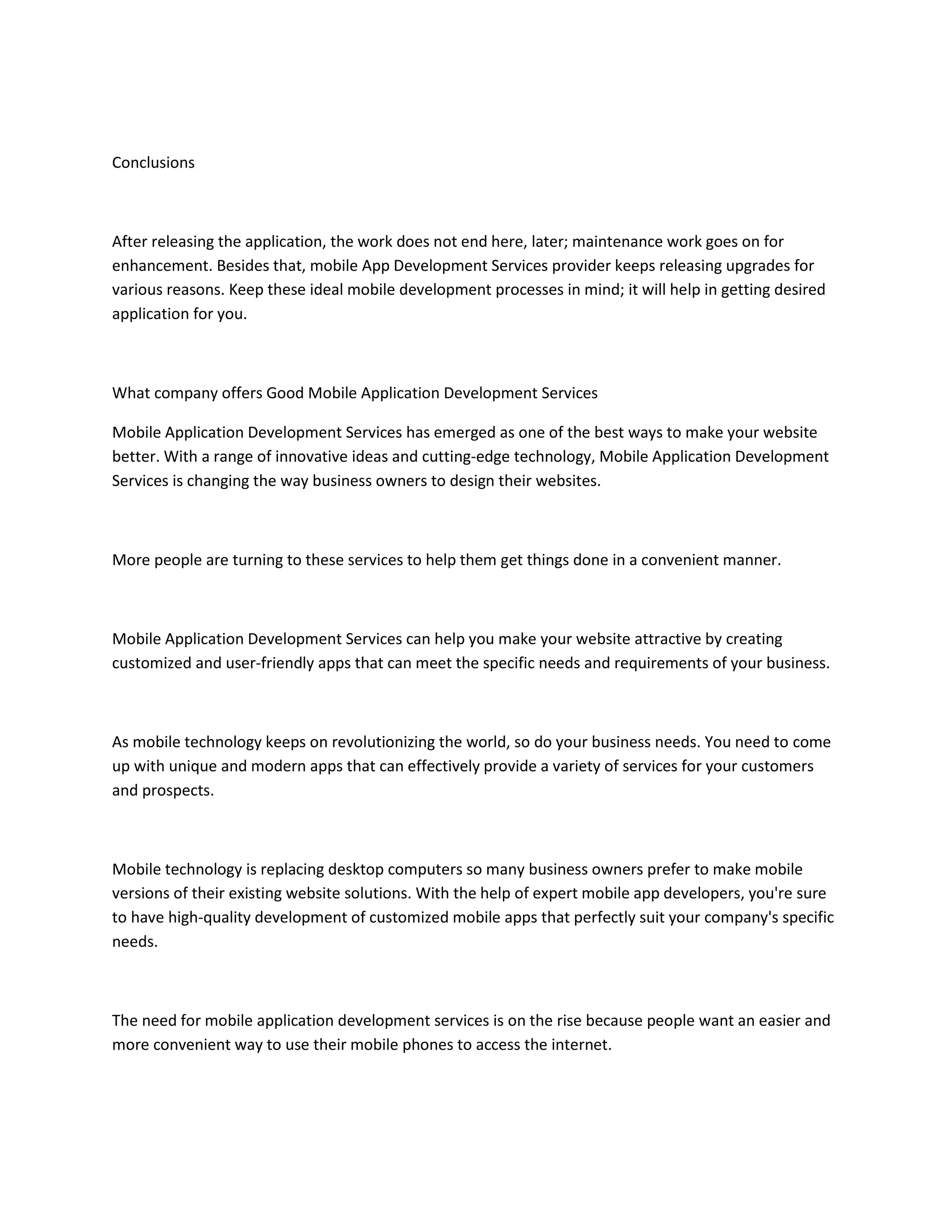 Conclusions
After releasing the application, the work does not end here, later; maintenance work goes on for
enhancement. Besides that, mobile App Development Services provider keeps releasing upgrades for
various reasons. Keep these ideal mobile development processes in mind; it will help in getting desired
application for you.
What company offers Good Mobile Application Development Services
Mobile Application Development Services has emerged as one of the best ways to make your website
better. With a range of innovative ideas and cutting-edge technology, Mobile Application Development
Services is changing the way business owners to design their websites.
More people are turning to these services to help them get things done in a convenient manner.
Mobile Application Development Services can help you make your website attractive by creating
customized and user-friendly apps that can meet the specific needs and requirements of your business.
As mobile technology keeps on revolutionizing the world, so do your business needs. You need to come
up with unique and modern apps that can effectively provide a variety of services for your customers
and prospects.
Mobile technology is replacing desktop computers so many business owners prefer to make mobile
versions of their existing website solutions. With the help of expert mobile app developers, you're sure
to have high-quality development of customized mobile apps that perfectly suit your company's specific
needs.
The need for mobile application development services is on the rise because people want an easier and
more convenient way to use their mobile phones to access the internet.
 