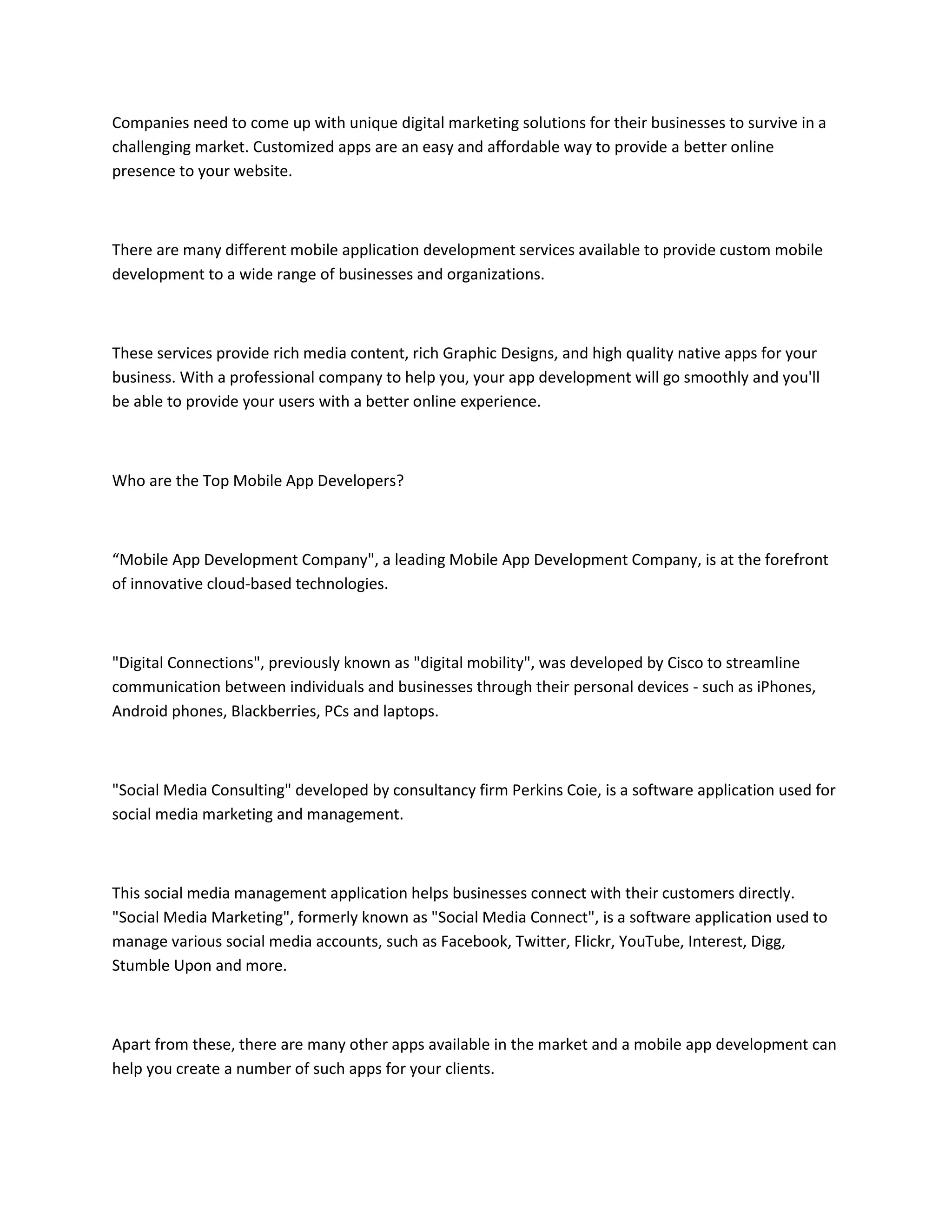 Companies need to come up with unique digital marketing solutions for their businesses to survive in a
challenging market. Customized apps are an easy and affordable way to provide a better online
presence to your website.
There are many different mobile application development services available to provide custom mobile
development to a wide range of businesses and organizations.
These services provide rich media content, rich Graphic Designs, and high quality native apps for your
business. With a professional company to help you, your app development will go smoothly and you'll
be able to provide your users with a better online experience.
Who are the Top Mobile App Developers?
“Mobile App Development Company", a leading Mobile App Development Company, is at the forefront
of innovative cloud-based technologies.
"Digital Connections", previously known as "digital mobility", was developed by Cisco to streamline
communication between individuals and businesses through their personal devices - such as iPhones,
Android phones, Blackberries, PCs and laptops.
"Social Media Consulting" developed by consultancy firm Perkins Coie, is a software application used for
social media marketing and management.
This social media management application helps businesses connect with their customers directly.
"Social Media Marketing", formerly known as "Social Media Connect", is a software application used to
manage various social media accounts, such as Facebook, Twitter, Flickr, YouTube, Interest, Digg,
Stumble Upon and more.
Apart from these, there are many other apps available in the market and a mobile app development can
help you create a number of such apps for your clients.
 