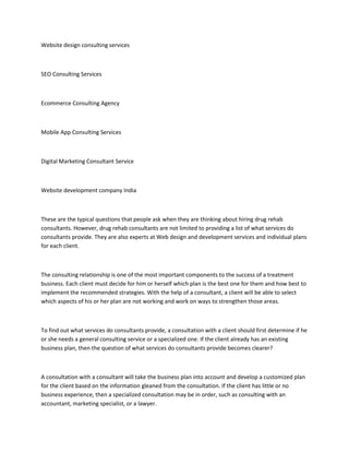 Website design consulting services
SEO Consulting Services
Ecommerce Consulting Agency
Mobile App Consulting Services
Digital Marketing Consultant Service
Website development company India
These are the typical questions that people ask when they are thinking about hiring drug rehab
consultants. However, drug rehab consultants are not limited to providing a list of what services do
consultants provide. They are also experts at Web design and development services and individual plans
for each client.
The consulting relationship is one of the most important components to the success of a treatment
business. Each client must decide for him or herself which plan is the best one for them and how best to
implement the recommended strategies. With the help of a consultant, a client will be able to select
which aspects of his or her plan are not working and work on ways to strengthen those areas.
To find out what services do consultants provide, a consultation with a client should first determine if he
or she needs a general consulting service or a specialized one. If the client already has an existing
business plan, then the question of what services do consultants provide becomes clearer?
A consultation with a consultant will take the business plan into account and develop a customized plan
for the client based on the information gleaned from the consultation. If the client has little or no
business experience, then a specialized consultation may be in order, such as consulting with an
accountant, marketing specialist, or a lawyer.
 