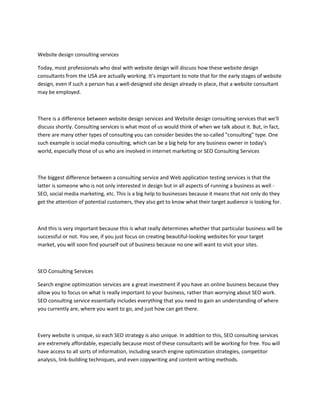 Website design consulting services
Today, most professionals who deal with website design will discuss how these website design
consultants from the USA are actually working. It's important to note that for the early stages of website
design, even if such a person has a well-designed site design already in place, that a website consultant
may be employed.
There is a difference between website design services and Website design consulting services that we'll
discuss shortly. Consulting services is what most of us would think of when we talk about it. But, in fact,
there are many other types of consulting you can consider besides the so-called "consulting" type. One
such example is social media consulting, which can be a big help for any business owner in today's
world, especially those of us who are involved in internet marketing or SEO Consulting Services
The biggest difference between a consulting service and Web application testing services is that the
latter is someone who is not only interested in design but in all aspects of running a business as well -
SEO, social media marketing, etc. This is a big help to businesses because it means that not only do they
get the attention of potential customers, they also get to know what their target audience is looking for.
And this is very important because this is what really determines whether that particular business will be
successful or not. You see, if you just focus on creating beautiful-looking websites for your target
market, you will soon find yourself out of business because no one will want to visit your sites.
SEO Consulting Services
Search engine optimization services are a great investment if you have an online business because they
allow you to focus on what is really important to your business, rather than worrying about SEO work.
SEO consulting service essentially includes everything that you need to gain an understanding of where
you currently are, where you want to go, and just how can get there.
Every website is unique, so each SEO strategy is also unique. In addition to this, SEO consulting services
are extremely affordable, especially because most of these consultants will be working for free. You will
have access to all sorts of information, including search engine optimization strategies, competitor
analysis, link-building techniques, and even copywriting and content writing methods.
 
