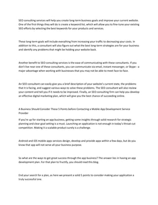 SEO consulting services will help you create long-term business goals and improve your current website.
One of the first things they will do is create a keyword list, which will allow you to fine-tune your existing
SEO efforts by selecting the best keywords for your products and services.
These long-term goals will include everything from increasing your traffic to decreasing your costs. In
addition to this, a consultant will also figure out what the best long-term strategies are for your business
and identify any problems that might be holding your website back.
Another benefit to SEO consulting services is the ease of communicating with these consultants. If you
don't live near one of these consultants, you can communicate via email, instant messenger, or Skype - a
major advantage when working with businesses that you may not be able to meet face-to-face.
An SEO consultant can easily give you a brief description of your website's current state, the problems
that it is facing, and suggest various ways to solve these problems. The SEO consultant will also review
your content and tell you if it needs to be improved. Finally, an SEO consulting firm can help you develop
an effective digital marketing plan, which will give you the best chance of succeeding online.
A Business Should Consider These 5 Points before Contacting a Mobile App Development Service
Provider
If you’re up for starting an app business, getting some insights through solid research for strategic
planning and clear goal setting is a must. Launching an application is not enough in today’s throat-cut
competition. Making it a scalable product surely is a challenge.
Android and iOS mobile apps services design, develop and provide apps within a few days, but do you
know that app will not serve all your business purpose.
So what are the ways to get great success through the app business? The answer lies in having an app
development plan. For that plan to fructify, you should read this blog.
End your search for a plan, as here we present a solid 5 points to consider making your application a
truly successful one.
 