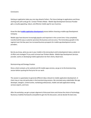 Conclusions
Getting an application takes you one step ahead of others. The future belongs to applications and those
starting early will surely go far. Contact Thinkers Media - Mobile App Development Services Provider
gets a visually appealing, robust, and effective mobile app for your business.
Know the ideal mobile application development process before choosing a mobile app Development
Company
Mobile apps have become increasingly popular and important in the current time. It has completely
transformed the way a customer perceives the business and vice versa. The tremendous growth in the
segment over the few years has increased business prospects for mobile app development service
providers.
But do you know, what you see in your mobile is the end product and its development takes a whole lot
of effort and strategies? If you wish to know how Thinkers Media - Mobile App Development Services
provider, works on developing mobile applications for their clients, Read more.
Brainstorming and Strategy Creation
Once a client contacts us for android and iOS mobile apps services, we go on to the brainstorming
session before quoting the final price for our work.
The session is a good place to generate different ideas relevant to mobile application development. A
client may or may not particulate in the brainstorming sessions. We conclude every stakeholder like app
developer, designer, content writer, marketing professionals, mobile and web application testing
services experts, and more.
After the workshop, we get a proper alignment of discussed items and choose the choice of technology.
Numerous mobility frameworks and platforms get into the discussion, and we decide the best ones.
 