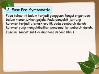 Pada tahap ini belum terjadi gangguan fungsi organ dan
belum menunjukkan gejala. Pada penyakit jantung
koroner terjadi aterosklerotik pada pembuluh darah
koroner yang mengakibatkan penyempitan pebuluh darah.
Fase ini sangat sulit di diagnosa secara klinis
2. Fase Pre-Symtomatic
 
