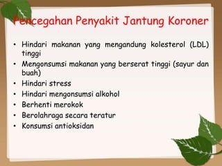 Pencegahan Penyakit Jantung Koroner
• Hindari makanan yang mengandung kolesterol (LDL)
tinggi
• Mengonsumsi makanan yang berserat tinggi (sayur dan
buah)
• Hindari stress
• Hindari mengonsumsi alkohol
• Berhenti merokok
• Berolahraga secara teratur
• Konsumsi antioksidan
 