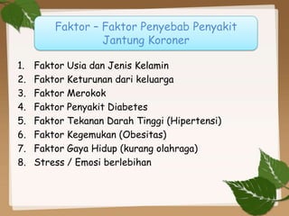 1. Faktor Usia dan Jenis Kelamin
2. Faktor Keturunan dari keluarga
3. Faktor Merokok
4. Faktor Penyakit Diabetes
5. Faktor Tekanan Darah Tinggi (Hipertensi)
6. Faktor Kegemukan (Obesitas)
7. Faktor Gaya Hidup (kurang olahraga)
8. Stress / Emosi berlebihan
Faktor – Faktor Penyebab Penyakit
Jantung Koroner
 
