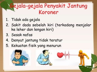 Gejala-gejala Penyakit Jantung
Koroner
1. Tidak ada gejala
2. Sakit dada sebelah kiri (terkadang menjalar
ke leher dan lengan kiri)
3. Sesak nafas
4. Denyut jantung tidak teratur
5. Kekuatan fisik yang menurun
 