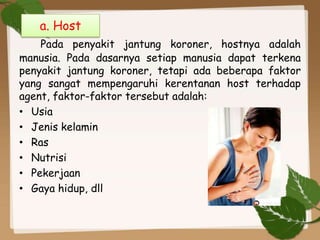 Pada penyakit jantung koroner, hostnya adalah
manusia. Pada dasarnya setiap manusia dapat terkena
penyakit jantung koroner, tetapi ada beberapa faktor
yang sangat mempengaruhi kerentanan host terhadap
agent, faktor-faktor tersebut adalah:
• Usia
• Jenis kelamin
• Ras
• Nutrisi
• Pekerjaan
• Gaya hidup, dll
a. Host
 