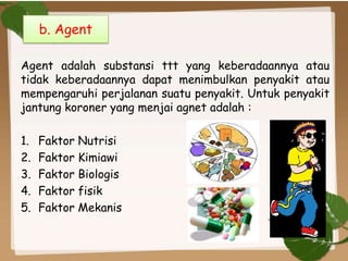 Agent adalah substansi ttt yang keberadaannya atau
tidak keberadaannya dapat menimbulkan penyakit atau
mempengaruhi perjalanan suatu penyakit. Untuk penyakit
jantung koroner yang menjai agnet adalah :
1. Faktor Nutrisi
2. Faktor Kimiawi
3. Faktor Biologis
4. Faktor fisik
5. Faktor Mekanis
b. Agent
 
