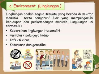 Lingkungan adalah segala sesuatu yang berada di sekitar
manusia serta pengaruh” luar yang mempengaruhi
kehidupan dan perkembangan manusia. Lingkungan ini
termasuk :
• Kebersihan lingkungan itu sendiri
• Perilaku / pola gaya hidup
• Infeksi virus
• Keturunan dan genetika
c. Environment (Lingkungan )
 