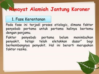 Riwayat Alamiah Jantung Koroner
Pada fase ini terjadi proses etiologic, dimana faktor
penyebab pertama untuk pertama kalinya bertemu
dengan penjamu.
Faktor penyebab pertama belum menimbulkan
penyakit, tetapi telah eletakkan dasar” bagi
berkembangnya penyakit. Hal ini berarti merupakan
faktor resiko.
1. Fase Kerentanan
 