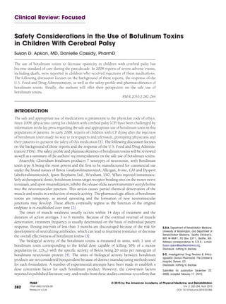 Clinical Review: Focused


Safety Considerations in the Use of Botulinum Toxins
in Children With Cerebral Palsy
Susan D. Apkon, MD, Danielle Cassidy, PharmD

The use of botulinum toxins to decrease spasticity in children with cerebral palsy has
become standard of care during the past decade. In 2008 reports of severe adverse events,
including death, were reported in children who received injections of these medications.
The following discussion focuses on the background of these reports, the response of the
U.S. Food and Drug Administration, as well as the safety proﬁle and pharmacokinetics of
botulinum toxins. Finally, the authors will offer their perspective on the safe use of
botulinum toxins.
                                                                    PM R 2010;2:282-284


INTRODUCTION
The safe and appropriate use of medications is paramount to the physician code of ethics.
Since 2008, physicians caring for children with cerebral palsy (CP) have been challenged by
information in the lay press regarding the safe and appropriate use of botulinum toxin in this
population of patients. In early 2008, reports of children with CP dying after the injection
of botulinum toxin made its way to newspapers and television, prompting physicians and
their patients to question the safety of this medication [1]. The following discussion focuses
on the background of those reports and the response of the U.S. Food and Drug Adminis-
tration (FDA). The safety proﬁle and pharmacokinetics of botulinum toxins will be reviewed
as well as a summary of the authors’ recommendations on the safe use of botulinum toxins.
    Anaerobic Clostridium botulinum produces 7 serotypes of neurotoxin, with Botulinum
toxin type A being the most potent and the ﬁrst to be manufactured for commercial use
under the brand names of Botox (onabotulinumtoxinA; Allergan, Irvine, CA) and Dysport
(abobotulinumtoxinA; Ipsen Biopharm Ltd., Wrexham, UK). When injected intramuscu-
larly at therapeutic doses, botulinum toxins target receptor binding sites on the motor nerve
terminals, and upon internalization, inhibit the release of the neurotransmitter acetylcholine
into the neuromuscular junction. This action causes partial chemical denervation of the
muscle and results in a reduction of muscle activity. The pharmacologic affects of botulinum
toxins are temporary, as axonal sprouting and the formation of new neuromuscular
junctions may develop. These affects eventually regress as the function of the original
endplate is re-established over time [2].
    The onset of muscle weakness usually occurs within 14 days of treatment and the
duration of action averages 3 to 6 months. Because of the eventual reversal of muscle
denervation, treatment frequency is usually determined on the basis of individual patient
response. Dosing intervals of less than 3 months are discouraged because of the risk for           S.D.A. Department of Rehabilitation Medicine,
development of neutralizing antibodies, which can lead to treatment resistance or decrease         University of Washington; and Department of
                                                                                                   Rehabilitation Medicine, Seattle Children’s,
the overall effectiveness of botulinum toxins [3].
                                                                                                   M/S W-9847, PO Box 5371, Seattle, WA.
    The biological activity of the botulinum toxins is measured in units, with 1 unit of           Address correspondence to S.D.A.; e-mail:
botulinum toxin corresponding to the lethal dose capable of killing 50% of a mouse                 Susan.apkon@seattlechildrens.org
                                                                                                   Disclosure: nothing to disclose
population (ie, LD50) with the speciﬁc activity of Botox being 20 units per nanogram of
botulinum neurotoxin protein [4]. The units of biological activity between botulinum               D.C. Investigational Drug Services & Antico-
                                                                                                   agulation Clinical Pharmacist, The Children’s
products are not considered bioequivalent because of distinct manufacturing methods used           Hospital, Denver, CO
for each formulation. A number of experimental attempts have been made to establish a              Disclosure: nothing to disclose
dose conversion factor for each botulinum product. However, the conversion factors                 Submitted for publication December 22,
reported in published literature vary, and results from these studies continue to conﬁrm that      2009; accepted February 17, 2010.


          PM&R                                                  © 2010 by the American Academy of Physical Medicine and Rehabilitation
          1934-1482/10/$36.00                                                                                        Vol. 2, 282-284, April 2010
282
          Printed in U.S.A.                                                                                     DOI: 10.1016/j.pmrj.2010.02.006
 