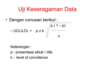 Uji Keseragaman Data
• Dengan rumusan berikut :
p ( 1 – p)
– UCL/LCL = p ± k
n
Keterangan :
p : prosentase sibuk / idle
k : level of convidence
 