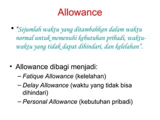 Allowance
• “Sejumlah waktu yang ditambahkan dalam waktu
normal untuk memenuhi kebutuhan pribadi, waktu-
waktu yang tidak dapat dihindari, dan kelelahan”.
• Allowance dibagi menjadi:
– Fatique Allowance (kelelahan)
– Delay Allowance (waktu yang tidak bisa
dihindari)
– Personal Allowance (kebutuhan pribadi)
 