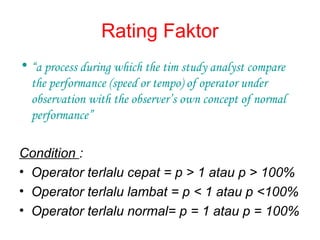 Rating Faktor
• “a process during which the tim study analyst compare
the performance (speed or tempo) of operator under
observation with the observer’s own concept of normal
performance”
Condition :
• Operator terlalu cepat = p > 1 atau p > 100%
• Operator terlalu lambat = p < 1 atau p <100%
• Operator terlalu normal= p = 1 atau p = 100%
 