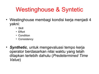 Westinghouse & Syntetic
• Westinghouse membagi kondisi kerja menjadi 4
yakni:
• Skill
• Effort
• Condition
• Consistency
• Synthetic, untuk mengevaluasi tempo kerja
operator berdasarkan nilai waktu yang telah
ditapkan terlebih dahulu (Predetermined Time
Value)
 