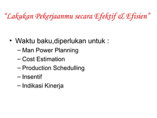 “Lakukan Pekerjaanmu secara Efektif & Efisien”
• Waktu baku,diperlukan untuk :
– Man Power Planning
– Cost Estimation
– Production Schedulling
– Insentif
– Indikasi Kinerja
 