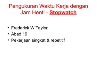 Pengukuran Waktu Kerja dengan
Jam Henti - Stopwatch
• Frederick W Taylor
• Abad 19
• Pekerjaan singkat & repetitif
 
