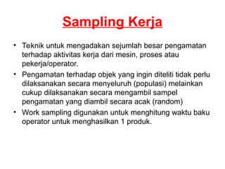 Sampling Kerja
• Teknik untuk mengadakan sejumlah besar pengamatan
terhadap aktivitas kerja dari mesin, proses atau
pekerja/operator.
• Pengamatan terhadap objek yang ingin diteliti tidak perlu
dilaksanakan secara menyeluruh (populasi) melainkan
cukup dilaksanakan secara mengambil sampel
pengamatan yang diambil secara acak (random)
• Work sampling digunakan untuk menghitung waktu baku
operator untuk menghasilkan 1 produk.
 