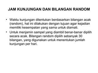 JAM KUNJUNGAN DAN BILANGAN RANDOM
• Waktu kunjungan ditentukan berdasarkan bilangan acak
(random), hal ini dilakukan dengan tujuan agar kejadian
memiliki kesempatan yang sama untuk diamati.
• Untuk menjamin sampel yang diambil benar-benar dipilih
secara acak. Bilangan random dipilih sebanyak 30
bilangan, yang digunakan untuk menentukan jumlah
kunjungan per hari.
 