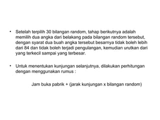• Setelah terpilih 30 bilangan random, tahap berikutnya adalah
memilih dua angka dari belakang pada bilangan random tersebut,
dengan syarat dua buah angka tersebut besarnya tidak boleh lebih
dari 84 dan tidak boleh terjadi pengulangan, kemudian urutkan dari
yang terkecil sampai yang terbesar.
• Untuk menentukan kunjungan selanjutnya, dilakukan perhitungan
dengan menggunakan rumus :
Jam buka pabrik + (jarak kunjungan x bilangan random)
 