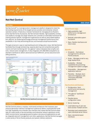 data sheet 
Overview 
Net-Net Central® is a next-generation management platform designed to meet the 
demanding requirements of the largest service provider and enterprise network 
operation centers. It features a modular framework for managing Acme Packet’s 
entire Net-Net family of products. Net-Net Central’s flexible, high-availability architec-ture 
scales to manage very large networks and provides an extensible framework for 
hosting solution-specific management applications as well as value-added applica-tion 
add-ons. Its clustering technology enhances management performance and 
availability in the most demanding service and business-critical environments. 
Through convenient, easy to read dashboard and configuration views, Net-Net Central 
facilitates flow-through provisioning, capacity planning and comprehensive perfor-mance 
and fault-monitoring with “at-a-glance” status indicators that simplify real-time, 
network-wide management. It also integrates with OSS/BSS ecosystems via 
standard interfaces to deliver advanced service fulfillment, service assurance and 
billing solutions. 
Acme Packet edge 
• High-availability, high-performance 
management 
architecture 
• Modular, extensible system 
framework 
• Open, flexible interfaces and 
client views 
Benefits 
• Simplicity – Centralized 
management for all Acme 
Packet products 
• Scale – Manages small to very 
large deployments 
• Availability – Multiple 
capabilities for preventing 
management system outages 
• Extensibility – Management 
application add-ons 
• Flexibility – Multiple client 
views and integration with 
“third-party OSS/BSS 
applications 
Key functions and features 
• Configuration, fault, 
performance and security 
management 
• “At-a-glance” dashboard 
summary 
• Flexible device 
configuration views 
• Server clustering 
• Load balancing of user ses-sions 
across multiple servers 
• Seamless load redistribution 
upon individual server failure 
• Open, standards-based 
interfaces 
Architecture 
Net-Net Central utilizes a modular, multi-tiered architecture that improves upon 
previous-generation element management systems to deliver unprecedented scale 
and high availability and a flexible user interface that makes Net-Net Central adapt-able 
to a wide variety of service provider and enterprise network operations center 
(NOC) environments. Leveraging powerful system services and applications as well 
as integrated element management and other applications, Net-Net Central manages 
a wide variety of Acme Packet products and session delivery solutions. 
Net-Net Central dashboard summary screen 
Net-Net Central 
 