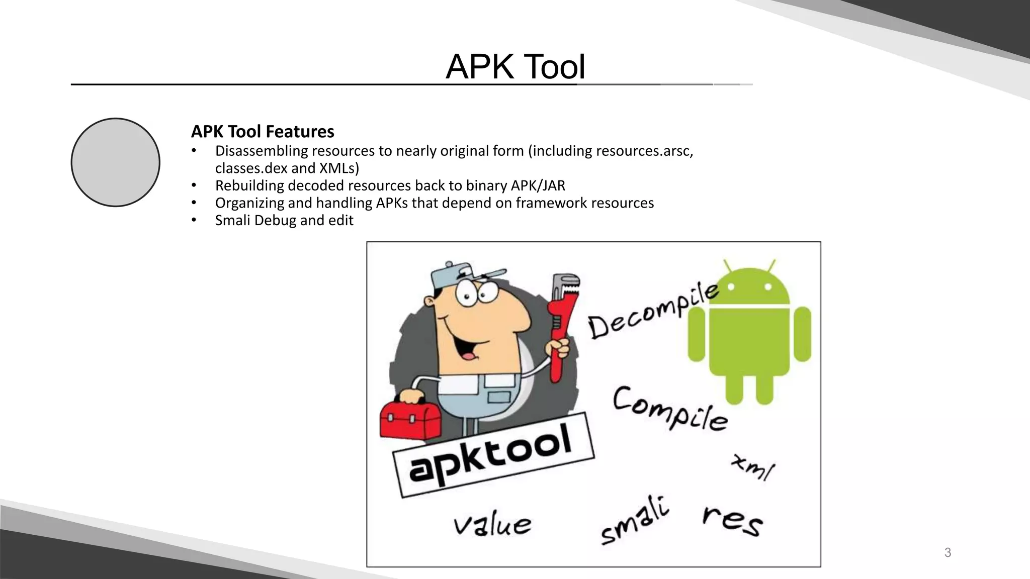 3
APK Tool
APK Tool Features
• Disassembling resources to nearly original form (including resources.arsc,
classes.dex and XMLs)
• Rebuilding decoded resources back to binary APK/JAR
• Organizing and handling APKs that depend on framework resources
• Smali Debug and edit