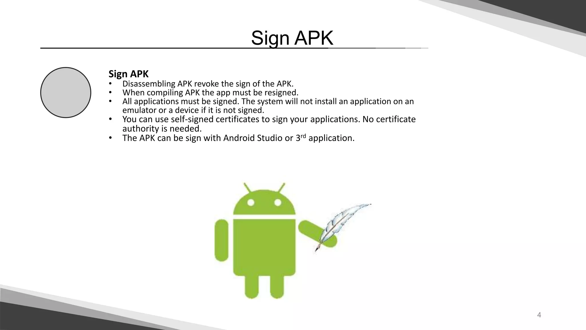 4
Sign APK
Sign APK
• Disassembling APK revoke the sign of the APK.
• When compiling APK the app must be resigned.
• All applications must be signed. The system will not install an application on an
emulator or a device if it is not signed.
• You can use self-signed certificates to sign your applications. No certificate
authority is needed.
• The APK can be sign with Android Studio or 3rd application.