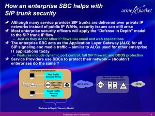 How an enterprise SBC helps with
SIP trunk security
  Although many service provider SIP trunks are delivered over private IP
  networks instead of public IP WANs, security issues can still arise
  Most enterprise security officers will apply the “Defense in Depth” model
  to the SIP trunk IP flow
   – Just as they do for other IP flows like email and web applications
  The enterprise SBC acts as the Application Layer Gateway (ALG) for all
  SIP signaling and media traffic – similar to ALGs used for other enterprise
  IT applications today
   – Features include dynamic port control, full SIP firewall, and DDOS protection
  Service Providers use SBCs to protect their network – shouldn’t
  enterprises do the same ?
             Enterprise Infrastructure
                             Web Traffic
                            Security Proxy                                     Service Provider SIP
                                                                              Trunking Infrastructure
                                 SIP Traffic
                                  Security                    MPLS VPN                                  PSTN
                                   Proxy
                             Email Traffic
                              Security
                               Proxy




                    “Defense In Depth” Security Model

                                               Proprietary and Confidential                                    6
 