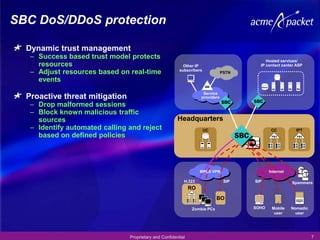 SBC DoS/DDoS protection

  Dynamic trust management
   – Success based trust model protects                                                     Hosted services/
     resources                                             Other IP                      IP contact center ASP
                                                         subscribers
   – Adjust resources based on real-time                                        PSTN
     events
                                                                     Service
  Proactive threat mitigation                                       providers

   – Drop malformed sessions
   – Block known malicious traffic
     sources                                            Headquarters
   – Identify automated calling and reject                             UC                      CC          IPT
     based on defined policies




                                                                    MPLS VPN                  Internet

                                                           H.323                 SIP   SIP               Spammers
                                                               RO
                                                                             BO
                                                                Zombie PCs             SOHO    Mobile    Nomadic
                                                                                                user       user




                                Proprietary and Confidential                                                       7
 