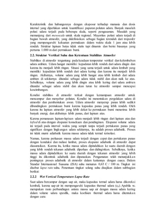 Karakteristik dan hubungannya dengan eksposur terhadap manusia dan dosis
internal yang diperlukan untuk kuantifikasi paparan polutan udara. Banyak masalah
polusi udara terjadi pada beberapa skala, seperti pengasaman. Masalah yang
memanjang dari mesoscale untuk skala regional. Mayoritas polusi udara terjadi di
bagian bawah atmosfer, yang didefinisikan sebagai bagian terendah dari troposfer
yang mempengaruhi kekuatan permukaan dalam waktu skala 1 jam atau lebih
rendah. Struktur lapisan batas tidak statis tapi dinamis dan berisi biasanya yang
pertama 1.000 m dari permukaan bumi.
2.2. Struktur Vertikal Suhu dan Ketentuan Stabilitas Atmosfer
Stabilitas di atmosfer tergantung pada keadaan temperatur vertikal dan kelembaban
udara ambien. Udara hangat memiliki kepadatan lebih rendah dari udara dingin dan
karena itu menjadi lebih ringan. Situasi yang sama terjadi untuk udara lembab yang
memiliki kepadatan lebih rendah dari udara kering dan karena itu menjadi lebih
ringan. Akibatnya, volume udara yang lebih hangat atau lebih lembab dari udara
ambien di sekitarnya ditandai sebagai udara tidak stabil dan akan naik ke atas.
Sebaliknya, volume udara yang lebih dingin atau lebih kering dari udara ambien
ditandai sebagai udara stabil dan akan turun ke atmosfer sampai mencapai
keseimbangan.
Kondisi stabilitas di atmosfer terkait dengan kemampuan atmosfer untuk
mencampur dan menyebar polutan. Kondisi ini menentukan pergolakan udara di
atmosfer dan pembentukan awan. Udara atmosfer menyerap panas lebih sedikit
dibandingkan permukaan bumi karena kapasitas panas yang lebih rendah. Oleh
karena itu lapisan atmosfer yang lebih dekat ke permukaan bumi menerima lebih
banyak energi, dan akibatnya lebih panas, dari lapisan atas.
Karena pemanasan lapisan-lapisan udara menjadi lebih ringan dari lapisan atas dan
lofted di atas dengan ekspansi konsekuen dan pendinginan. Ekspansi volume udara
ini terjadi pada interval waktu yang sempit tanpa terjadi pertukaran panas yang
signifikan dengan lingkungan udara sekitarnya, itu adalah proses adiabatik. Proses
ini tidak murni adiabatik karena massa udara tidak termal terisolasi.
Namun, karena perluasan massa udara terjadi dengan cepat dan pertukaran panas
dengan konduksi dan radiasi lambat, proses ekspansi adiabatik di atmosfer dapat
diasumsikan. Karena itu, ketika massa udara dipindahkan ke suatu daerah dengan
yang lebih rendah tekanan adiabatik diperluas dan didinginkan. Sebaliknya, ketika
massa udara dipindahkan ke suatu daerah dengan tekanan atmosfer yang lebih
tinggi itu dikontrak adiabatik dan dipanaskan. Pengamatan telah menunjukkan
pentingnya proses adiabatik di atmosfer dalam kaitannya dengan cuaca. Dalam
Standar Internasional Suasana (ISA) suhu menurun 0,65 C / 100 m. Tingkat ini
disebut lapse rate suhu. Penentuan tingkat selang suhu disajikan dalam subbagian
berikut:
2.2.2 Wet Vertical Temperature Lapse Rate
Saat udara bercampur dengan uap air, maka kapasitas termal udara harus dikoreksi
kembali, karena uap air ini mempengaruhi kapasitas thermal udara (cp). Apabila wv
merupakan rasio perbandingan antara massa uap air dengan massa udara kering
dalam volume udara spesifik, maka koefisien thermal udara harus ditentukan
dengan cara:
 