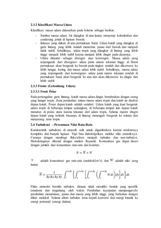 2.3.2 Klasifikasi Massa Udara
Klasifikasi massa udara didasarkan pada kriteria sebagai berikut:
- Sumber massa udara. Air diangkut di atas lautan menyerap kelembaban dan
cenderung jenuh di lapisan bawah.
- lintasan yang diikuti di atas permukaan bumi. Udara kutub yang diangkut di
garis lintang yang lebih rendah menerima panas dari bawah dan menjadi
tidak stabil. Sebaliknya, udara tropis yang diangkut di lintang yang lebih
tinggi menjadi lebih stabil karena menjadi lebih dingin pada dasarnya.
- Udara ditandai sebagai divergen atau konvergen. Massa udara yang
terpengaruh dari divergensi udara pada sistem tekanan tinggi di Bumi
permukaan akan bergerak ke bawah pada tingkat rendah dan dikonversi ke
lebih hangat, kering dan massa udara lebih stabil. Sebaliknya, massa udara
yang terpengaruh dari konvergensi udara pada sistem tekanan rendah di
permukaan bumi akan bergerak ke atas dan akan dikonversi ke dingin dan
lebih stabil.
2.3.3 Fronts (Gelombang Udara)
2.3.3.1 Front Polar
Pada pertengahan garis lintang, kutub massa udara dingin bertabrakan dengan orang
yang hangat tropis. Zona pemisahan antara massa udara tropis dan kutub ini disebut
depan kutub. Posisi depan kutub adalah variabel. Udara kutub yang kuat bergerak
udara tropis di beberapa tempat sedangkan, di beberapa tempat lain depan kutub
menurun di posisi utara karena tekanan dari udara tropis. Selama musim dingin
depan kutub yang terletak biasanya di lintang menengah bergerak ke selatan dan
menyerang zona tropis.
2.4 Turbulensi – Persamaan Nilai Rata-Rata
Karakteristik turbulensi di atmosfir sulit untuk digambarkan karena strukturnya
kompleks dan banyak lapisan. Tapi bisa dideskripsikan melalui sifat statistiknya.
Caranya dengan membagi fluks/aliran menjadi turbulen dan non-turbulen.
Metodologinya dikenal dengan analisis Reynold. Konsentrasi gas dapat dicari
dengan jumlah dari konsentrasi rata-rata dan konstan.
adalah konsentrasi gas rata-rata (molekul/(m3s) dan adalah nilai yang
instan.
Fluks atmosfer bersifat turbulen, dimana tidak memiliki bentuk yang spesifik
(random) dan tergantung oleh waktu. Perubahan kecepatan mempengaruhi
perubahan momentum, panas dan massa yang lebih tinggi yang berkaitan dengan
difusi molekul. Selama aliran turbulen terus terjadi konversi dari energi kinetik ke
energi potensial (energi dalam).
 