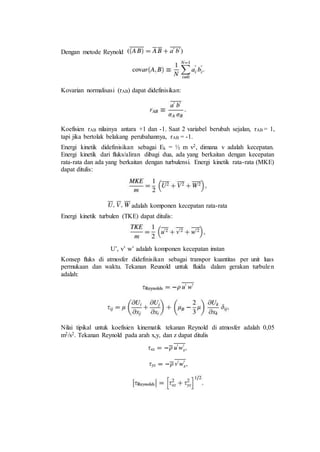 Dengan metode Reynold
Kovarian normalisasi (rAB) dapat didefinisikan:
Koefisien rAB nilainya antara +1 dan -1. Saat 2 variabel berubah sejalan, rAB = 1,
tapi jika bertolak belakang perubahannya, rAB = -1.
Energi kinetik didefinisikan sebagai Ek = ½ m v2, dimana v adalah kecepatan.
Energi kinetik dari fluks/aliran dibagi dua, ada yang berkaitan dengan kecepatan
rata-rata dan ada yang berkaitan dengan turbulensi. Energi kinetik rata-rata (MKE)
dapat ditulis:
adalah komponen kecepatan rata-rata
Energi kinetik turbulen (TKE) dapat ditulis:
U’, v’ w’ adalah komponen kecepatan instan
Konsep fluks di atmosfer didefinisikan sebagai transpor kuantitas per unit luas
permukaan dan waktu. Tekanan Reunold untuk fluida dalam gerakan turbulen
adalah:
Nilai tipikal untuk koefisien kinematik tekanan Reynold di atmosfer adalah 0,05
m2/s2. Tekanan Reynold pada arah x,y, dan z dapat ditulis
 