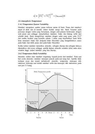 2.6 Atmospheric Temperature
2. 6.1 Temperature Season Variability
Matahari merupakan sumber panas terbesar utama di bumi. Panas dari matahari
dapat di ubah dan di transfer dalam bentuk energi lain. Bumi berputar pada
porosnya dengan waktu yang bersamaan, dengan arah putaran berlawanan dengan
arah jarum jam sehingga menyebabkan matahari, bulan dan bintang terbit dari
sebelah timur. Bumi mengelilingi matahari dengan sudut yang sama, yaitu 23,50
dari sumbu bertikal yang konstatn selama 1 tahun yang meyebabkan bumi lebih
lama menyinari bulan Juni daripada bulan Desember yang mengakibatkan cuaca
pada bulan Juni lebih panas dari pada bulan Desember.
Ketika radiasi matahari menembus atmosfer, sebagian diserap dan sebagian lainnya
dipantulkan dari awan, sehingga apabila lapisan atmosfer semakin tebal, maka akan
semakin tinggi radiasi matahari yang bisa diserap.
2.6.2 Temperature Daily Variability
Intensitas radiasi sinar matahari tergantung kepada posisi dari matahari. Pada saat
hari cerah, intensitas matahari mencapai puncak pada saat siang hari. Apabila tidak
terdapat awan dan terjadi turbulensidi atmosfer, temperatur mencapai titik
minimum beberapa saat setelah matahari terbit dan mencapai titik maksimum pada
saat jam 2-3 siang.
 