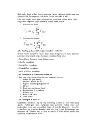 Dari grafik dapat terlihat bahwa temperatur harian minimum terjadi pada saat
matahari terbit dan temperatur maksimum berada pada pukul 4 sore.
Pada bumi bagian utara, yang mempengaruhi temperatur adalah waktu (bulan).
Pengukuran temperatur dapat ditentukan dengan rumus berikut:
1. Suhu rata-rata harian
2. Suhu rata-rata bulanan
2.6.3 Heating of the Earth’s Surface and Heat Conduction
Radiasi matahar merupakan sumber panas utama dari permukaan bumi. Beberapa
parameter yang menjadi acuan dari panas permukaan bumi yaitu:
1. Panas khusus (kapasitas panas) dari permukaan
2. absorbsi permukaan
3. Reflektifitas permukaan
4. Konduktifitas permukaan
5. awan pelindung permukaan
2.6.4 Distribution of Temperature in The Air
Faktor yang berpengaruh dalam distribusi temperatur di udara:
1. Musim dan garis lintang
2. Distribusi daratan dan laut
3. Vegetasi dan alam pada permukaan
4. Elevasi’
5. Kemiringan permukaan bumi
6. Keadaan salju di permukaan
7. Penutup awan
8. Karakteristik awan
9. Aliran lautan
2.7 Kelembapan di atmosfir
Kelembapan merupakan uap air yang terkandung di atmosfer pada waktu yang
spesifik. Kelembapan udara merupakan suatu parameter penting mulai saat
pembentukan awan dan pembentukan hujan di atmosfer khususnya troposfer,
mengandung uap air dengan kuantitas tidak tetap yang berasal dari evaporasi atau
penguapan air. Kuantitas uap air yang terkandung di udara adalah spesifik dan
tergantung dari temperatur udara.
 