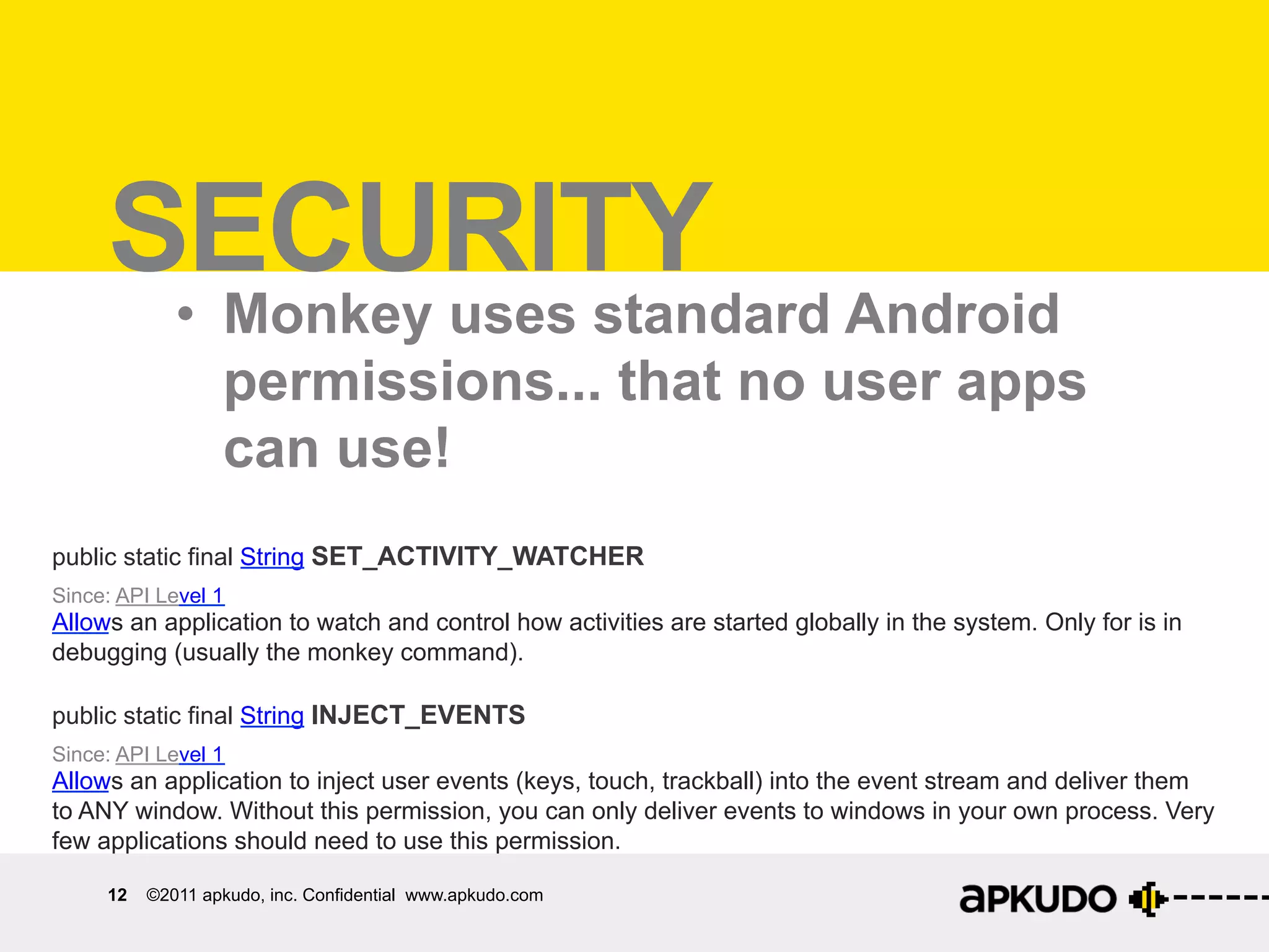 Security	
  
     SECURITY
             •  Monkey uses standard Android
                permissions... that no user apps
                can use!
public static final String SET_ACTIVITY_WATCHER
Since: API Level 1
Allows an application to watch and control how activities are started globally in the system. Only for is in
debugging (usually the monkey command).

public static final String INJECT_EVENTS
Since: API Level 1
Allows an application to inject user events (keys, touch, trackball) into the event stream and deliver them
to ANY window. Without this permission, you can only deliver events to windows in your own process. Very
few applications should need to use this permission.

     12   ©2011 apkudo, inc. Confidential www.apkudo.com
 