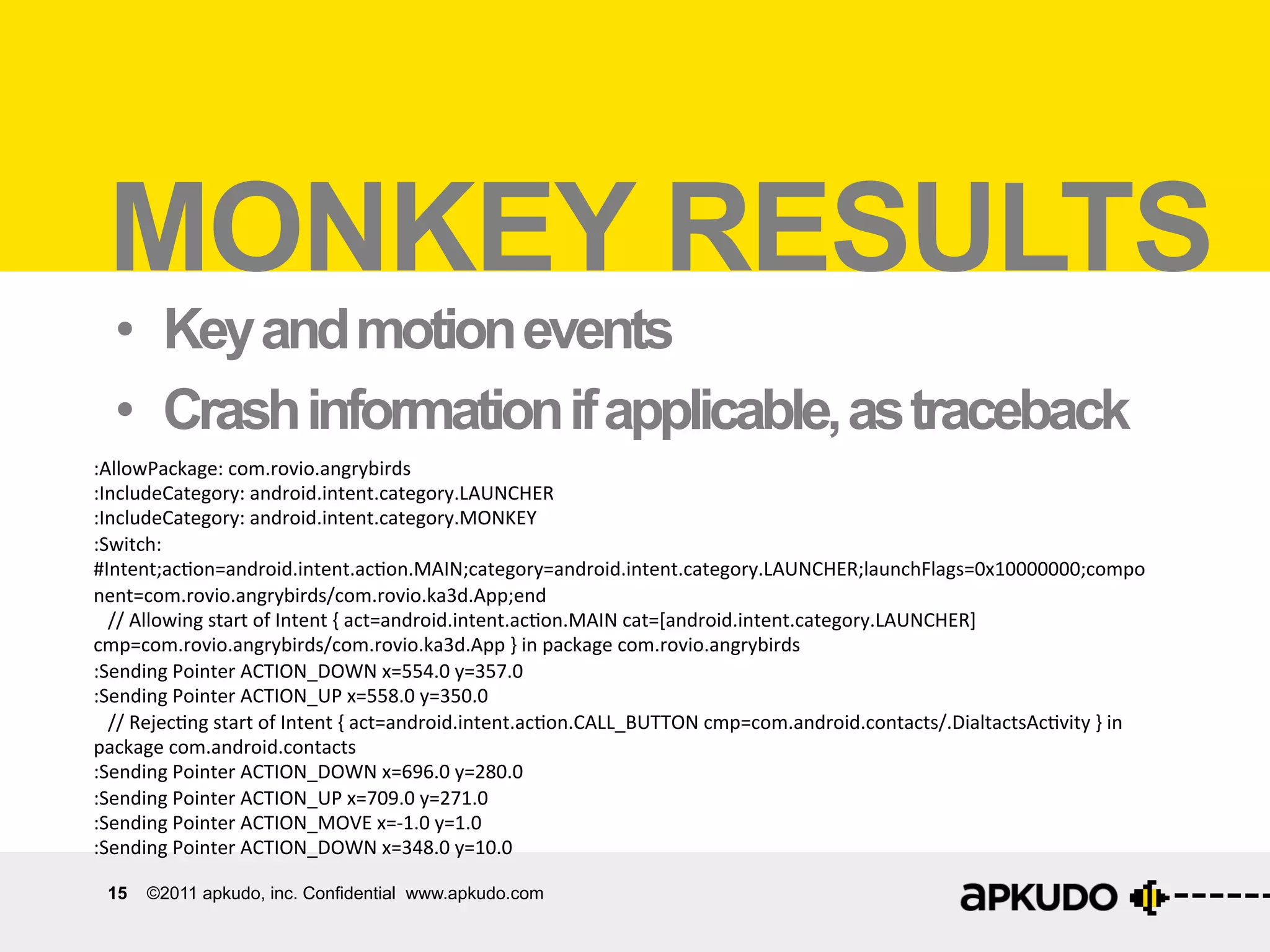 What	
  can	
  Monkey	
  ﬁnd?	
  
  MONKEY RESULTS
   •  Key and motion events
   •  Crash information if applicable, as traceback
:AllowPackage:	
  com.rovio.angrybirds	
  
:IncludeCategory:	
  android.intent.category.LAUNCHER	
  
:IncludeCategory:	
  android.intent.category.MONKEY	
  
:Switch:	
  
#Intent;ac:on=android.intent.ac:on.MAIN;category=android.intent.category.LAUNCHER;launchFlags=0x10000000;compo
nent=com.rovio.angrybirds/com.rovio.ka3d.App;end	
  
	
  	
  	
  //	
  Allowing	
  start	
  of	
  Intent	
  {	
  act=android.intent.ac:on.MAIN	
  cat=[android.intent.category.LAUNCHER]	
  
cmp=com.rovio.angrybirds/com.rovio.ka3d.App	
  }	
  in	
  package	
  com.rovio.angrybirds	
  
:Sending	
  Pointer	
  ACTION_DOWN	
  x=554.0	
  y=357.0	
  
:Sending	
  Pointer	
  ACTION_UP	
  x=558.0	
  y=350.0	
  
	
  	
  	
  //	
  Rejec:ng	
  start	
  of	
  Intent	
  {	
  act=android.intent.ac:on.CALL_BUTTON	
  cmp=com.android.contacts/.DialtactsAc:vity	
  }	
  in	
  
package	
  com.android.contacts	
  
:Sending	
  Pointer	
  ACTION_DOWN	
  x=696.0	
  y=280.0	
  
:Sending	
  Pointer	
  ACTION_UP	
  x=709.0	
  y=271.0	
  
:Sending	
  Pointer	
  ACTION_MOVE	
  x=-­‐1.0	
  y=1.0	
  
:Sending	
  Pointer	
  ACTION_DOWN	
  x=348.0	
  y=10.0	
  

  15   ©2011 apkudo, inc. Confidential www.apkudo.com
 