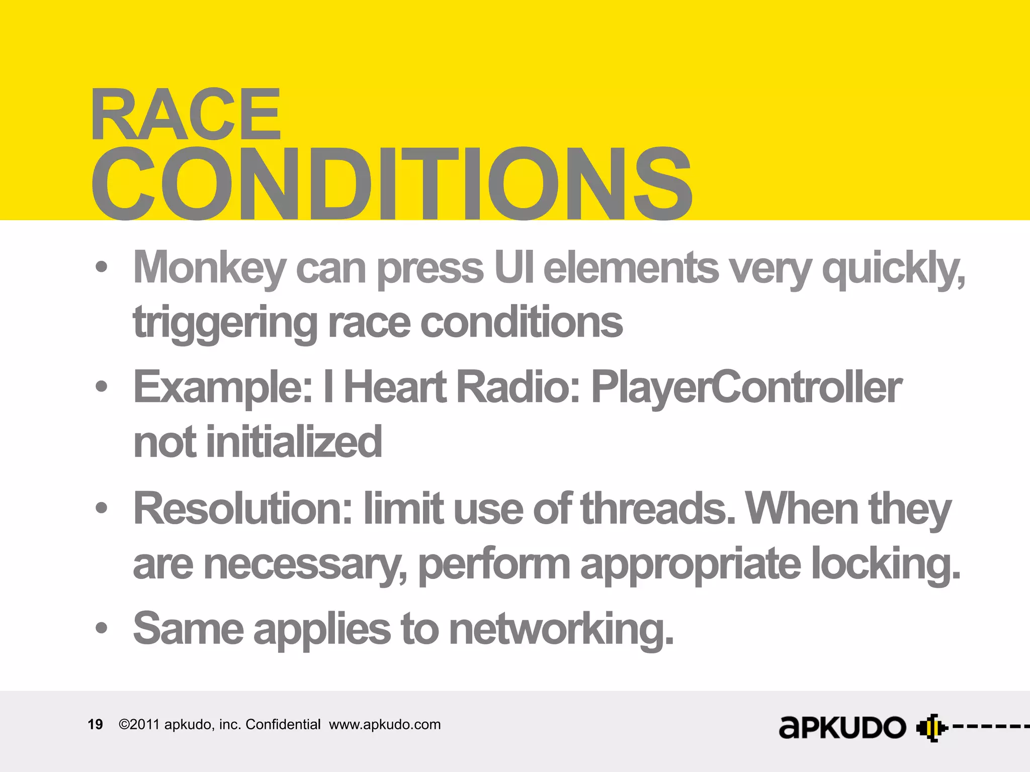 RACE Race	
  condi:ons	
  
CONDITIONS
•  Monkey can press UI elements very quickly,
   triggering race conditions
•  Example: I Heart Radio: PlayerController
   not initialized
•  Resolution: limit use of threads. When they
   are necessary, perform appropriate locking.
•  Same applies to networking.
19   ©2011 apkudo, inc. Confidential www.apkudo.com
 