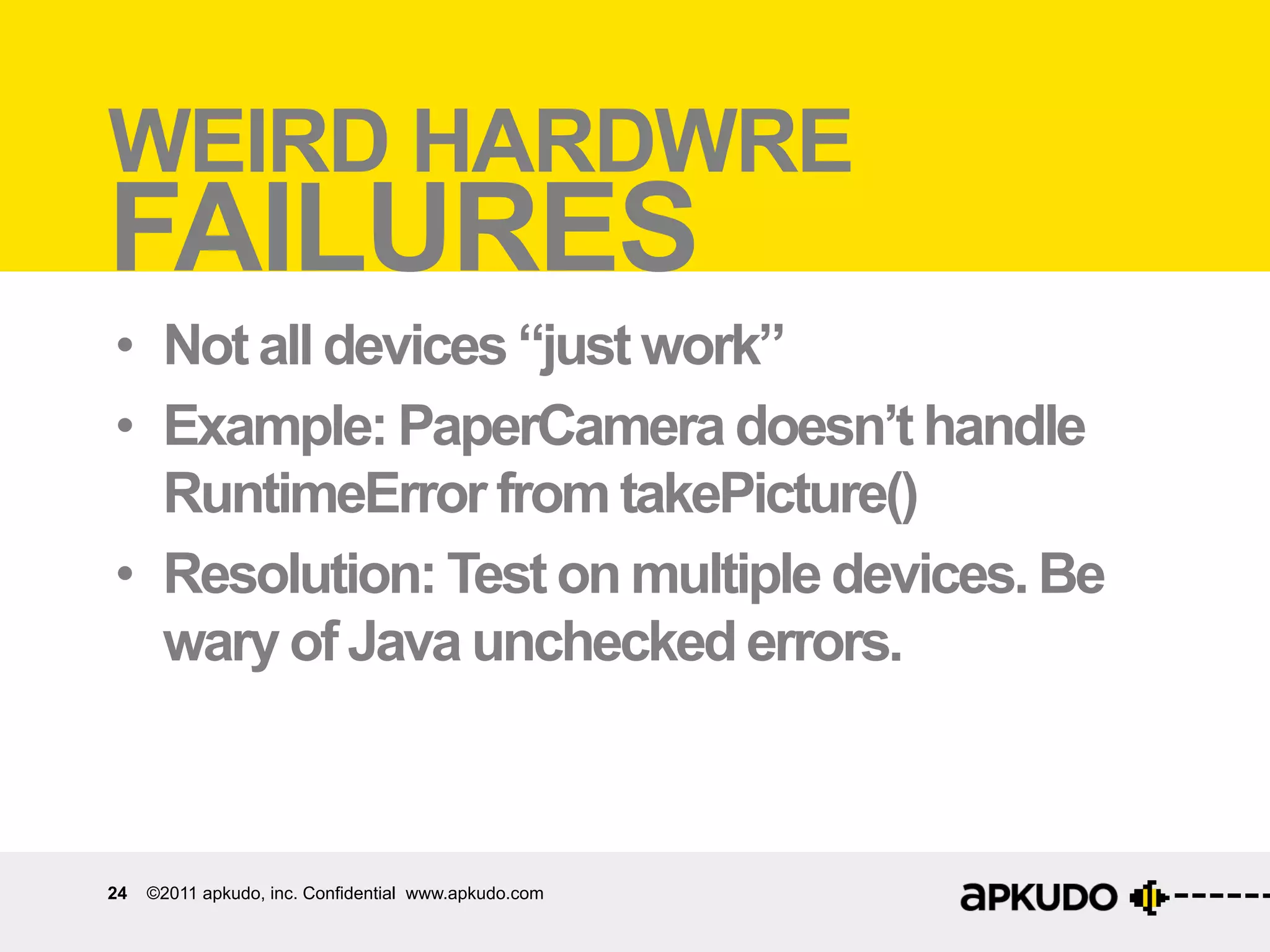 Weird	
  hardware	
  failures	
  
WEIRD HARDWRE
FAILURES
•  Not all devices “just work”
•  Example: PaperCamera doesn’t handle
   RuntimeError from takePicture()
•  Resolution: Test on multiple devices. Be
   wary of Java unchecked errors.



24   ©2011 apkudo, inc. Confidential www.apkudo.com
 
