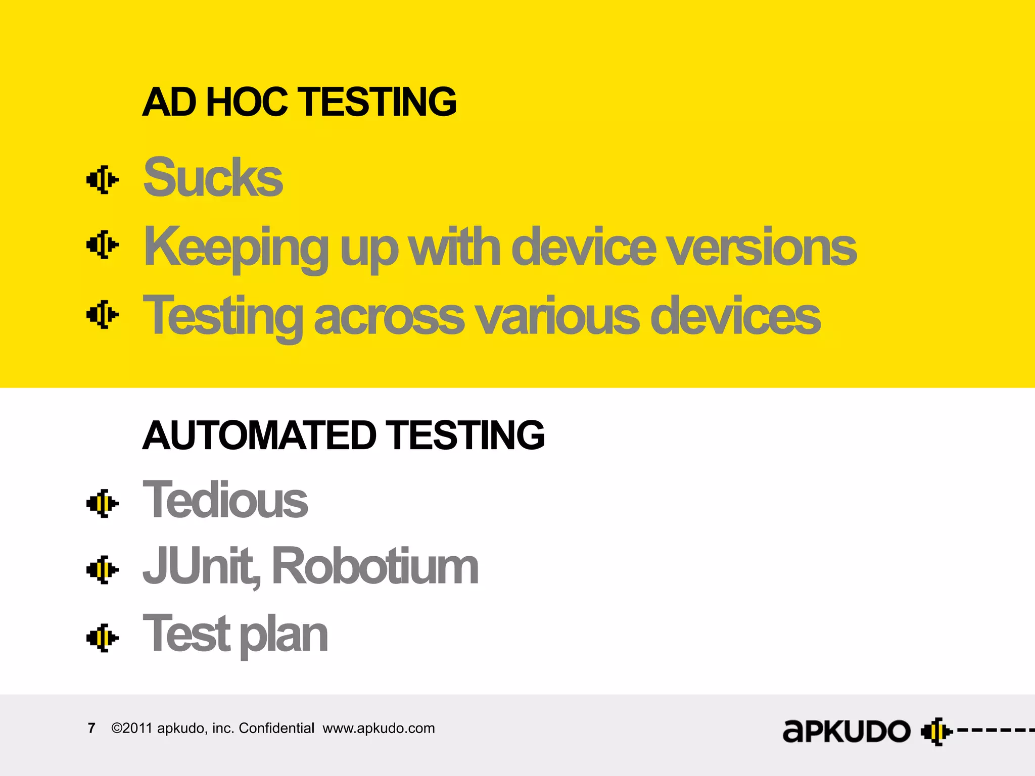 AD HOC TESTING
        Sucks
        Keeping up with device versions
        Testing across various devices

        AUTOMATED TESTING
        Tedious
        JUnit, Robotium
        Test plan
7   ©2011 apkudo, inc. Confidential www.apkudo.com
 