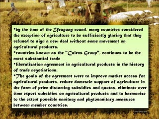 by the time of the Uruguay round, many countries considered the exception of agriculture to be sufficiently glaring that they refused to sign a new deal without some movement on agricultural products.  countries known as the &quot;Cairns Group&quot;, continues to be the most substantial trade  liberalization agreement in agricultural products in the history of trade negotiations.  The goals of the agreement were to improve market access for agricultural products, reduce domestic support of agriculture in the form of price-distortingsubsidiesand quotas, eliminate over time export subsidies on agricultural products and to harmonize to the extent possible sanitary and phytosanitary measures between member countries. 
