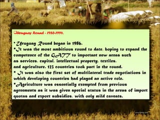 Uruguay Round - 1986-1994.  Uruguay Roundbegan in 1986. It was the most ambitious round to date, hoping to expand the competence of the GATT to important new areas such asservices,capital,intellectual property,textiles, andagriculture. 123 countries took part in the round. Itwas also the first set of multilateral trade negotiations in which developing countries had played an active role. Agriculture was essentially exempted from previous agreements as it was given special status in the areas of import quotas and export subsidies, with only mild caveats.  