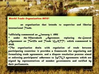  World Trade Organization ( WTO )   an organization that intends to supervise and liberize international Trade.  officially commenced on January 1, 1995 under theMarrakech Agreement, replacing theGeneral Agreement on Tariffs and Trade (GATT), which commenced in 1948.  The organization deals with regulation of trade between participating countries; it provides a framework for negotiating and formalizing trade agreements, and a dispute resolution process aimed at enforcing participants' adherence to WTO agreements which are signed by representatives of member governments and ratified by theirparliaments. 