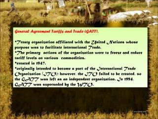 General Agreement Tariffs and Trade (GATT).  Treatyorganization affiliated with theUnited Nations whose purpose was to facilitateinternational Trade.  The primary actionsof the organization were to freeze and reduce tariff levels on various commodities.  created in 1947. originally intended to become a part of the International Trade Organization (ITO); however, the ITO failed to be created, so the GATT wasleftas an independent organization. In 1994, GATT was superseded by theWTO. 