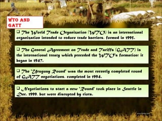 The World Trade Organization (WTO) is an international organization intended to reduce trade barriers, formed in 1995. Wto and gatt The General Agreement on Trade and Tariffs (GATT) is the international treaty which preceded the WTO's formation; it began in 1947. The 'Uruguay Round' was the most recently completed round of GATT negotiations, completed in 1994. Negotiations to start a new 'Round' took place in Seattle in Dec. 1999, but were disrupted by riots. 