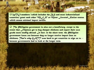 WTO members (which includes the US and most industrialized countries) grant each other 'MFN' or Most Favored Nation status, which means minimal import tariffs.  The Philippine government is also not a beneficiary, except to the extent that Filipinos get to buy cheaper chickens and export their own goods more readily abroad. In fact, in the short term, the Philippine government loses out because they no longer receive import fees on chickens. That's why GATT was hard to get countries to sign on to -- because governments had to look at the longer term. 