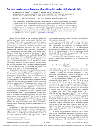 APPLIED PHYSICS LETTERS 97, 073104 2010


      Surface carrier recombination of a silicon tip under high electric ﬁeld
                   B. Mazumder, A. Vella,a F. Vurpillot, G. Martel, and B. Deconihout
                   Groupe de Physique des Materiaux, UMR CNRS 6634, CORIA UMR CNRS 6614, UFR Sciences Site du
                   Madrillet, Avenue de l’Université, B.P. 12 76801, Saint Etienne du Rouvray Cedex, France
                    Received 21 May 2010; accepted 12 July 2010; published online 17 August 2010
                   Using laser assisted atom probe tomography, we investigate the surface recombination processes of
                   a subwavelength Si tip illuminated by an ultrashort laser pulse under high electric ﬁeld. In practice,
                   by changing the laser wavelength, we demonstrate the presence of a very long electron-phonon
                   relaxation time at the surface. It is experimentally shown that this behavior is common to indirect
                   band gap semiconductors. Furthermore, a simple model is developed in this paper to explain laser
                   wavelength dependence of our experimental results and estimate the surface recombination time.
                   © 2010 American Institute of Physics. doi:10.1063/1.3473816


           During the past decade a few techniques suitable for                recombination processes, extracted from the experimental re-
      studying the surface carrier recombination time have been                sults, are then discussed.
      developed.1 Following four techniques have been particu-                      The instrument used in this study is a linear atom probe
      larly useful: transient reﬂectivity and/or transmission,                 with a ﬂight length of 10 cm LaWaTAP from CAMECA .10
      transient-grating diffraction including two-beam self-                   The experiments are performed in ultrahigh vacuum
      diffraction, photothermal deﬂection, and time resolved                    10−7 Pa and the tip is cooled at 80 K. The laser system is
      photoemission.2 However, only a few works exist on the sur-              an ampliﬁed laser operating at 100 kHz, generating pulses of
      face recombination processes under high electric ﬁeld.3                  500 fs with a tunable energy of up to 0.1 mJ/pulse a tunable
      When an electric ﬁeld is applied at the surface of the Si                wavelength IR at = 1030 nm, green at = 515 nm, and
      sample, a strong band bending was predicted by Tsong.4 This              ultraviolet UV light at = 343 nm .
      effect increases the band bending of the space-charge layer.                  Considering the ﬁeld evaporation theory of a ﬁeld
      Since the band bending represents a potential barrier to one             emitter,11 surface atoms are emitted with an evaporation rate
      sign of carriers and a potential well to the other, its magni-           K t given by
      tude strongly inﬂuences the carrier densities near the surface
      and their recombination time. Very long recombination time                                          − Qn
                                                                                      K t =N       exp            ,                          1
      in the presence of surface electrical ﬁeld has already been                                        k BT t
      reported in the study of Si photoluminescence.5                          with N the number of kink site surface atoms, the surface
           A high electric ﬁeld is always applied to the sample ana-           atom vibration frequency, kB the Boltzmann’s constant
      lyzed in atom probe tomography APT which seems to be                         8.6 eV K−1 , and Qn the activation energy 0.1– 1 eV .
      one of the most promising tools for the investigation of ma-             As a result, the temperature variation in the tip apex can be
      terials used in nanoelectronics, such as semiconductors or               scanned as a function of time by measuring K t .
      oxides.6,7 To optimize the performance of the APT analysis                    K t as measured for a p-doped 51018 cm−3 of boron Si
      on semiconductors, the surface charge recombination pro-
                                                                               tip using IR light is shown in Fig. 1 a . The Si tip has an
      cesses after the laser excitation should be well understood.
                                                                               end radius R = 55 5 nm and a cone angle below 10°,
      Indeed, in laser assisted APT, surface atoms are removed one
                                                                               as measured by transmission electron microscopy. The laser
      by one by ﬁeld emission from sharp tips with an end radius
                                                                               intensity was tuned between 0.2 and 5.7 GW/ cm2 and the
      of around 50 nm submitted to a high ﬁeld of several tens of
                                                                               polarization was set axial. The evaporation rate measurement
      volts per nanometers; the interaction of the laser beam with
                                                                               is derived from ion ﬂight time spectra. Each spectrum
      the tip increases its temperature and hence allows the evapo-
                                                                               is sampled over more than 50 000 atoms. For I
      ration of surface atoms.8,9 This temperature increase is re-
                                                                               = 0.2 GW/ cm2 the main peak of the 28Si+2 ions is followed
      lated to the charge recombination process and, since only
                                                                               by two lower peaks of 29Si+2 and 30Si+2 isotopes. Increasing
      surface atoms are evaporated, APT can be used as a new                   the laser intensity, it becomes more and more difﬁcult to
      technique to study the surface recombination process under               distinguish the two isotopes due to the presence of a wide
      high electric ﬁeld. In addition to be of great importance for            peak after the main Si peak. For I = 5.7 GW/ cm2, the wide
      the APT, this study can also be of great interest for near-ﬁeld          peak totally overlaps the isotopes and its amplitude is almost
      scanning optical microscopy and silicon photovoltaic devices             equal to that of the main peak. However, using the green
      community.                                                               light the ion ﬂight time spectrum shows very well resolved
           In this letter, we study the ion emission from subwave-             silicon peaks for high laser intensity I = 4 GW/ cm2, as re-
      length silicon tips as a function of laser wavelength and en-            ported in Fig. 1 b .
      ergy. To interpret these results, we develop a simple model                   The photon energy of IR laser pulses 1.2 eV is almost
      for the thermal assisted evaporation based on the existence of           equal to the indirect band gap energy of silicon 1.1 eV .
      two surface relaxation processes. The typical times of these             Since the photon energy of green light 2.45 eV is higher
                                                                               than the band gap energy, it seems reasonable to think that
      a
          Electronic mail: angela.vella@univ-rouen.fr.                         the wide peak appears only when the laser excitation is reso-

      0003-6951/2010/97 7 /073104/3/$30.00                             97, 073104-1                         © 2010 American Institute of Physics
Downloaded 18 Aug 2010 to 193.52.145.137. Redistribution subject to AIP license or copyright; see http://apl.aip.org/about/rights_and_permissions
 