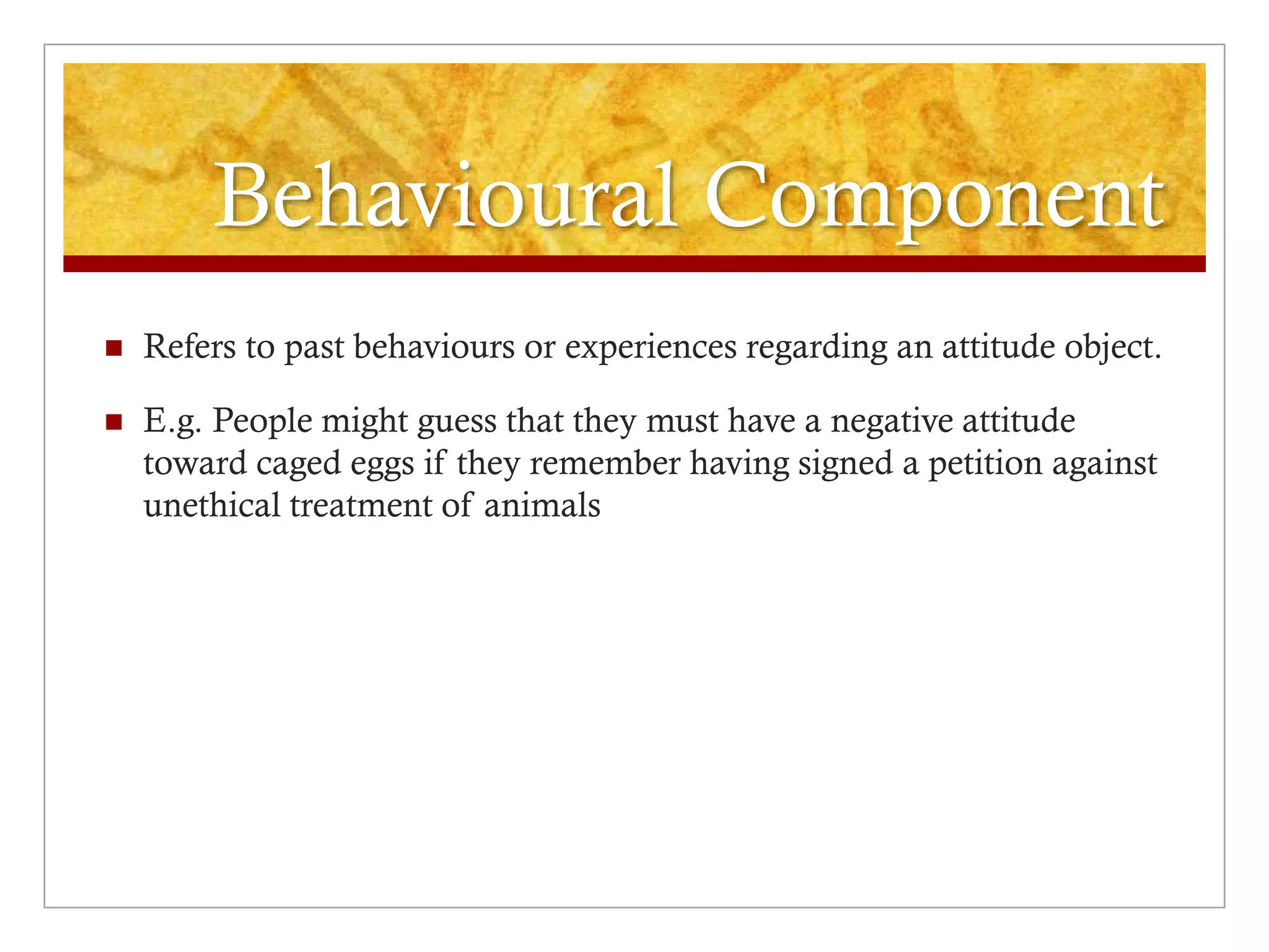 Behavioural Component
 Refers to past behaviours or experiences regarding an attitude object.
 E.g. People might guess that they must have a negative attitude
toward caged eggs if they remember having signed a petition against
unethical treatment of animals
 
